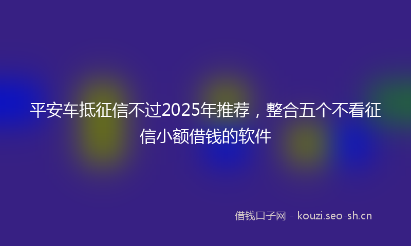 平安车抵征信不过2025年推荐，整合五个不看征信小额借钱的软件