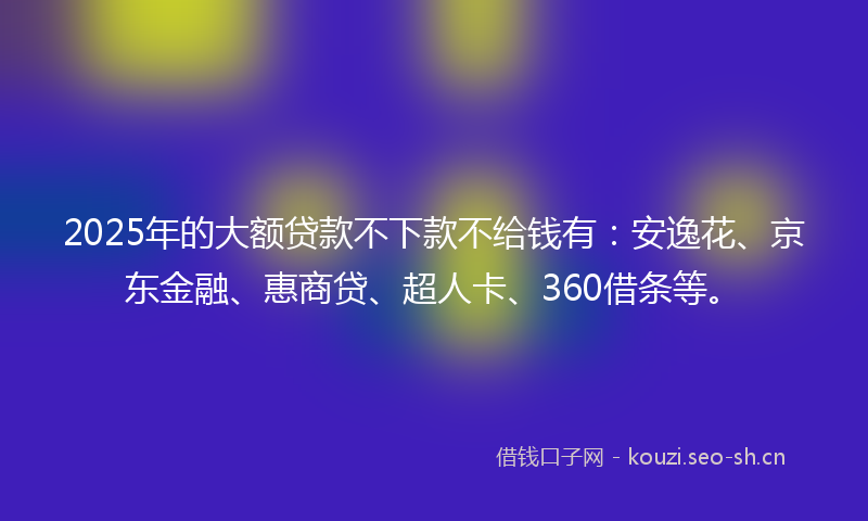 2025年的大额贷款不下款不给钱有:安逸花、京东金融、惠商贷、超人卡、360借条等。