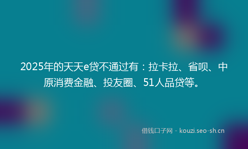 2025年的天天e贷不通过有：拉卡拉、省呗、中原消费金融、投友圈、51人品贷等。