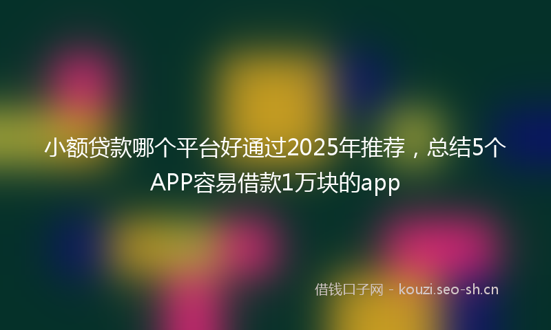 小额贷款哪个平台好通过2025年推荐，总结5个APP容易借款1万块的app