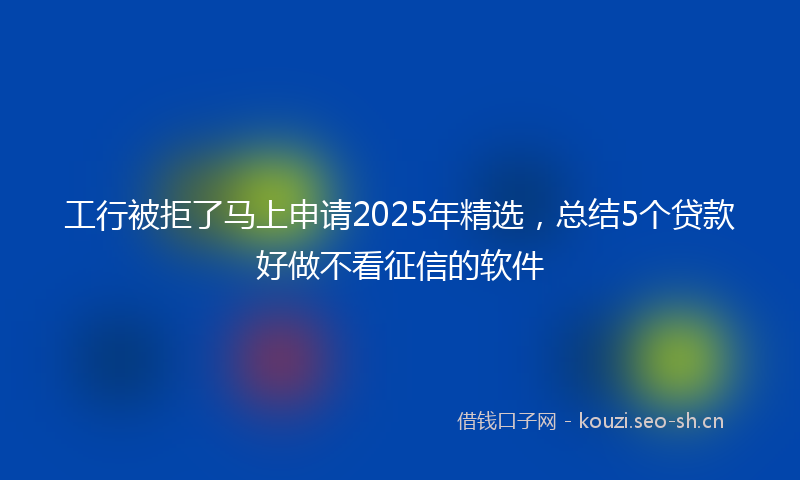 工行被拒了马上申请2025年精选，总结5个贷款好做不看征信的软件