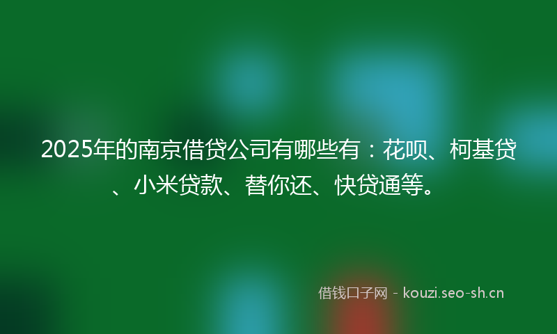 2025年的南京借贷公司有哪些有：花呗、柯基贷、小米贷款、替你还、快贷通等。