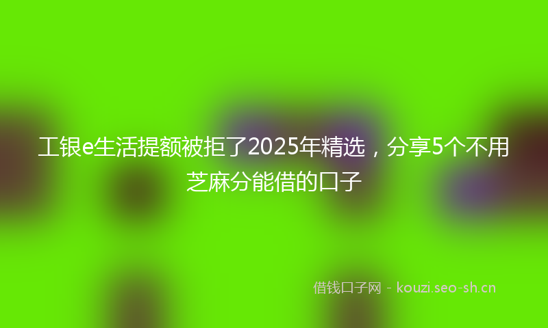 工银e生活提额被拒了2025年精选，分享5个不用芝麻分能借的口子