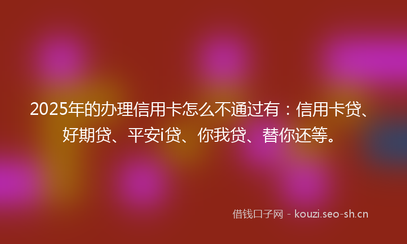 2025年的办理信用卡怎么不通过有：信用卡贷、好期贷、平安i贷、你我贷、替你还等。