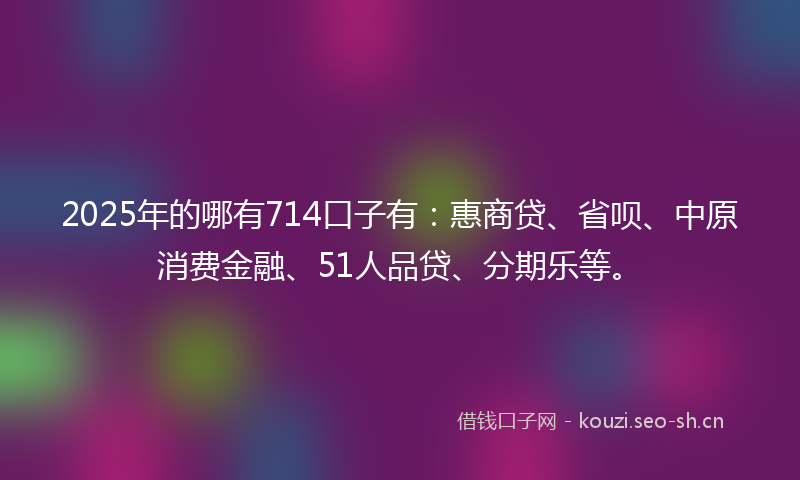 2025年的哪有714口子有：惠商贷、省呗、中原消费金融、51人品贷、分期乐等。