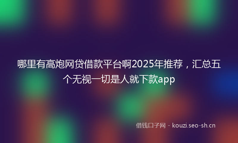 哪里有高炮网贷借款平台啊2025年推荐，汇总五个无视一切是人就下款app