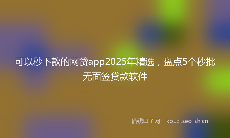 可以秒下款的网贷app2025年精选，盘点5个秒批无面签贷款软件