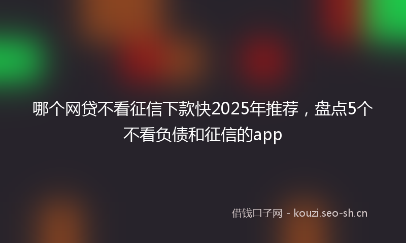 哪个网贷不看征信下款快2025年推荐，盘点5个不看负债和征信的app