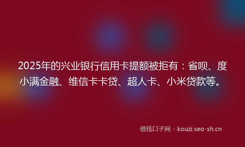 2025年的兴业银行信用卡提额被拒有：省呗、度小满金融、维信卡卡贷、超人卡、小米贷款等。