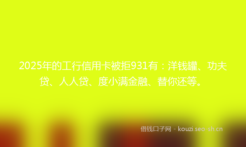 2025年的工行信用卡被拒931有：洋钱罐、功夫贷、人人贷、度小满金融、替你还等。