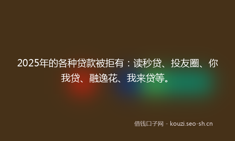 2025年的各种贷款被拒有：读秒贷、投友圈、你我贷、融逸花、我来贷等。