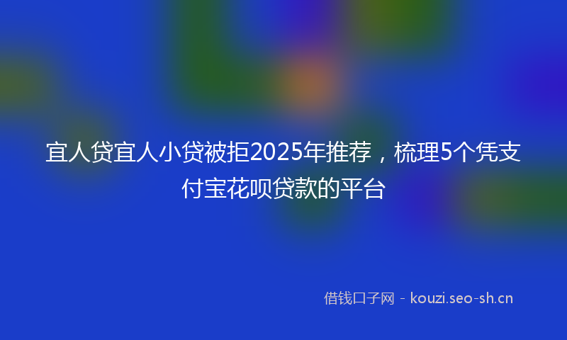 宜人贷宜人小贷被拒2025年推荐，梳理5个凭支付宝花呗贷款的平台