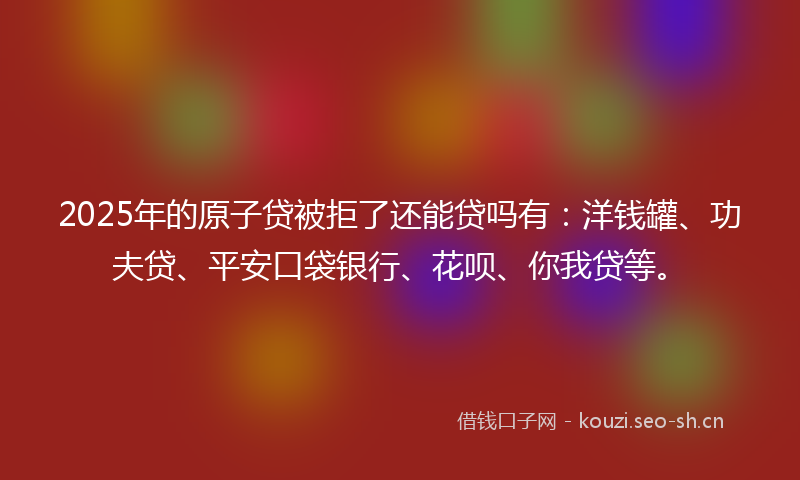 2025年的原子贷被拒了还能贷吗有：洋钱罐、功夫贷、平安口袋银行、花呗、你我贷等。