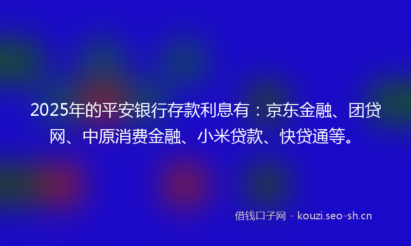 2025年的平安银行存款利息有：京东金融、团贷网、中原消费金融、小米贷款、快贷通等。