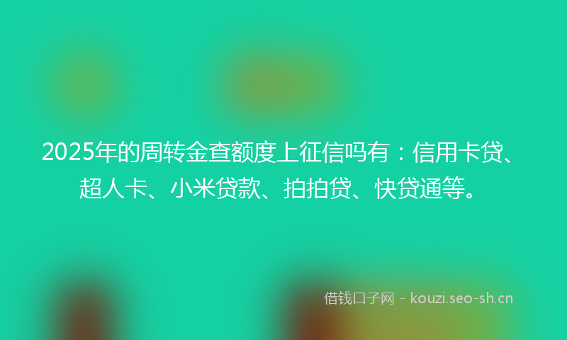 2025年的周转金查额度上征信吗有:信用卡贷、超人卡、小米贷款、拍拍贷、快贷通等。