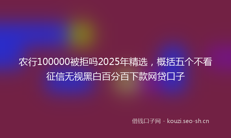 农行100000被拒吗2025年精选，概括五个不看征信无视黑白百分百下款网贷口子