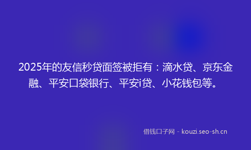2025年的友信秒贷面签被拒有：滴水贷、京东金融、平安口袋银行、平安i贷、小花钱包等。