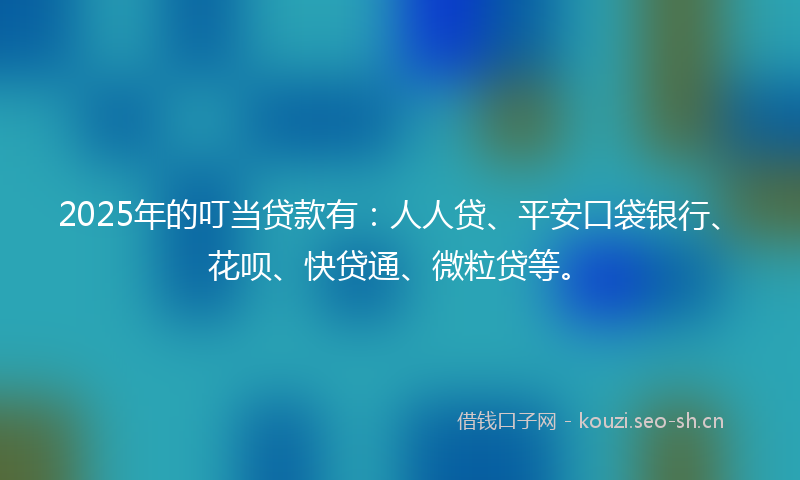 2025年的叮当贷款有：人人贷、平安口袋银行、花呗、快贷通、微粒贷等。