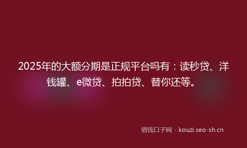 2025年的大额分期是正规平台吗有:读秒贷、洋钱罐、e微贷、拍拍贷、替你还等。