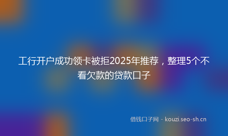 工行开户成功领卡被拒2025年推荐，整理5个不看欠款的贷款口子