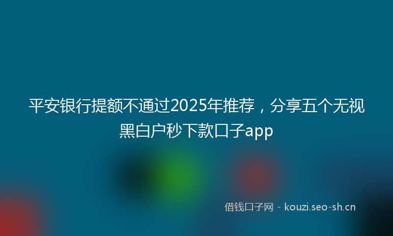 平安银行提额不通过2025年推荐，分享五个无视黑白户秒下款口子app