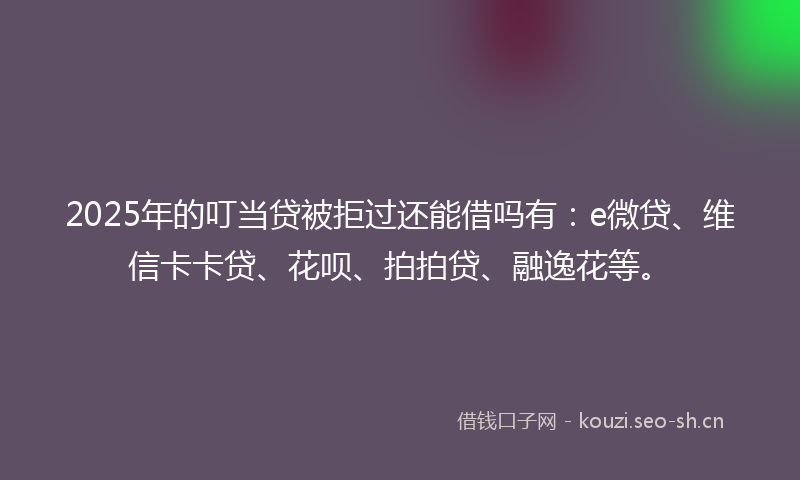 2025年的叮当贷被拒过还能借吗有：e微贷、维信卡卡贷、花呗、拍拍贷、融逸花等。