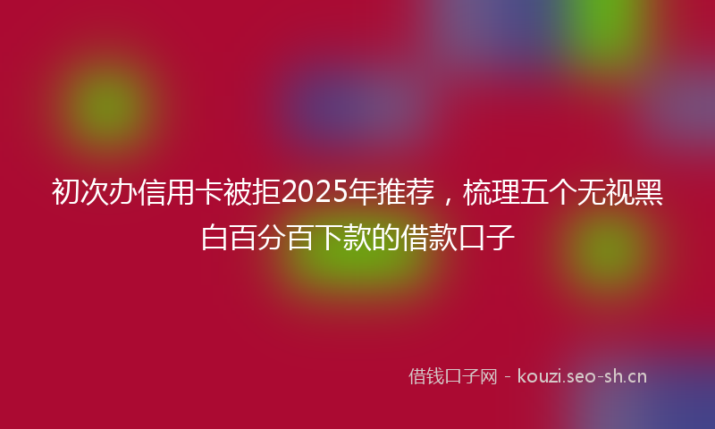 初次办信用卡被拒2025年推荐，梳理五个无视黑白百分百下款的借款口子