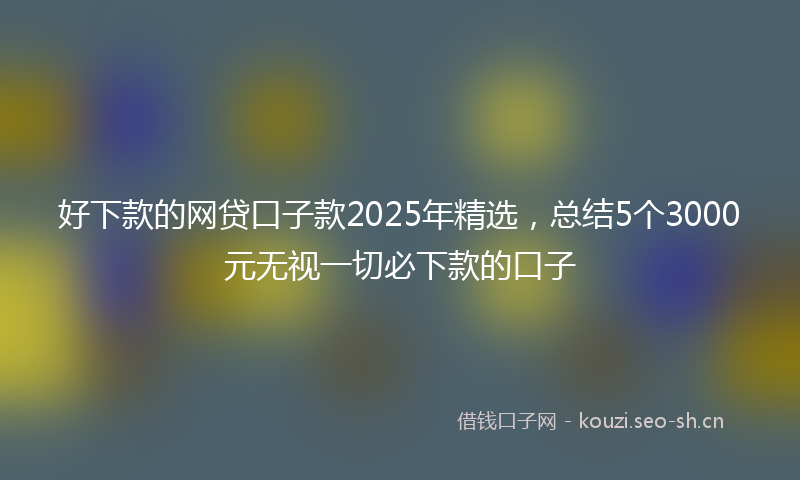 好下款的网贷口子款2025年精选，总结5个3000元无视一切必下款的口子