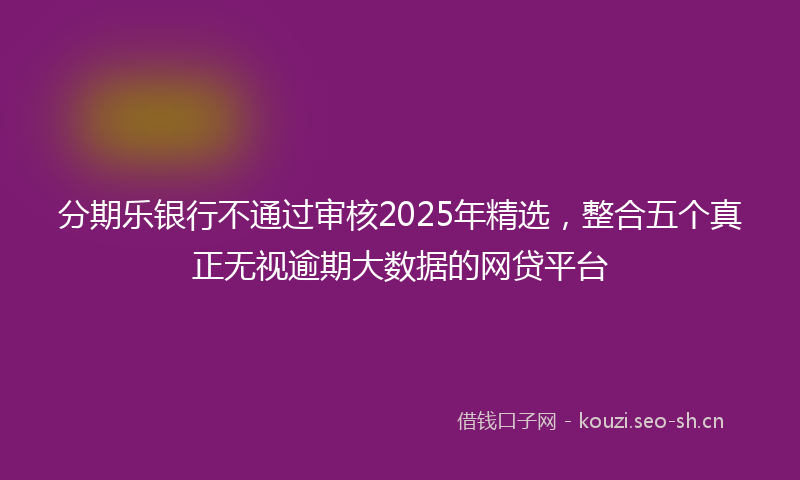 分期乐银行不通过审核2025年精选，整合五个真正无视逾期大数据的网贷平台