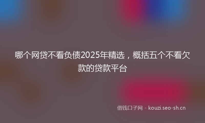 哪个网贷不看负债2025年精选，概括五个不看欠款的贷款平台