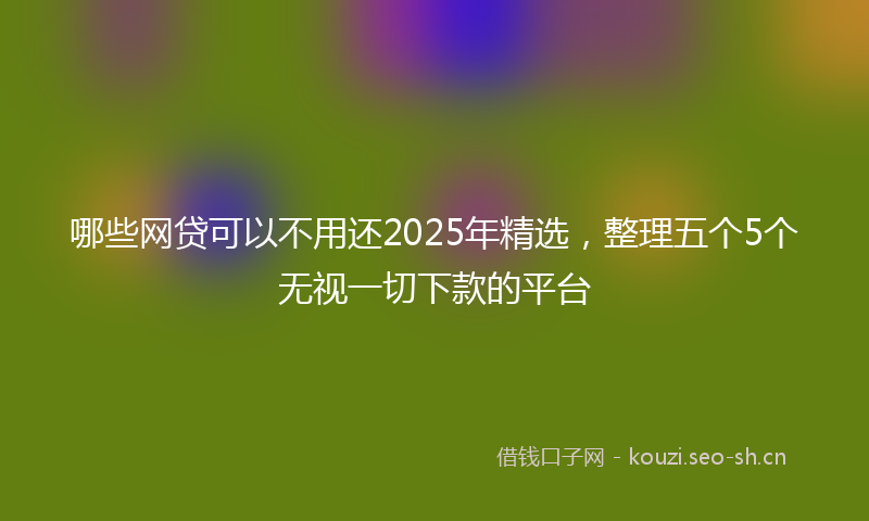 哪些网贷可以不用还2025年精选，整理五个5个无视一切下款的平台