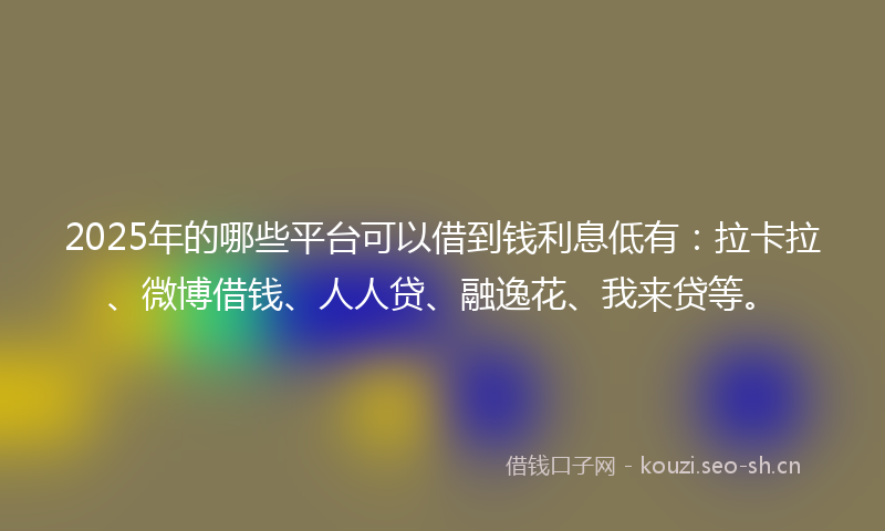 2025年的哪些平台可以借到钱利息低有：拉卡拉、微博借钱、人人贷、融逸花、我来贷等。