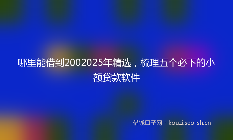 哪里能借到2002025年精选，梳理五个必下的小额贷款软件