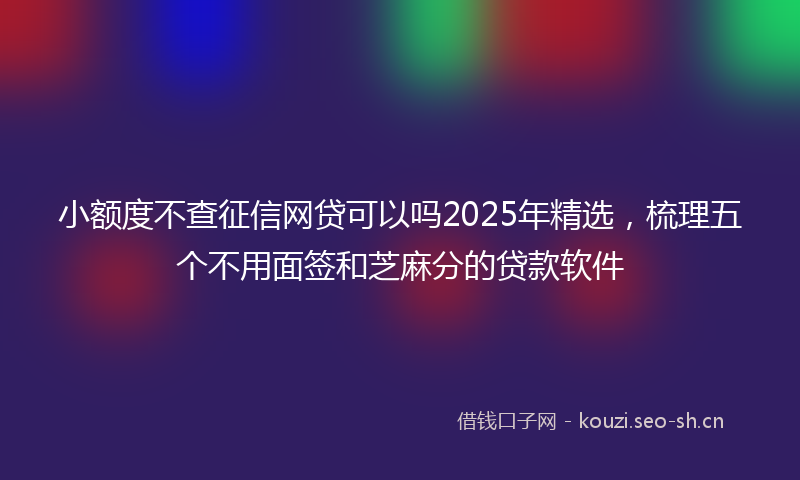 小额度不查征信网贷可以吗2025年精选,梳理五个不用面签和芝麻分的贷款软件