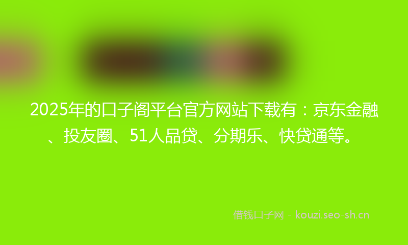 2025年的口子阁平台官方网站下载有：京东金融、投友圈、51人品贷、分期乐、快贷通等。