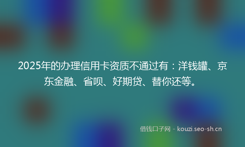 2025年的办理信用卡资质不通过有：洋钱罐、京东金融、省呗、好期贷、替你还等。