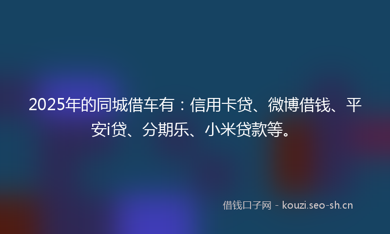 2025年的同城借车有：信用卡贷、微博借钱、平安i贷、分期乐、小米贷款等。