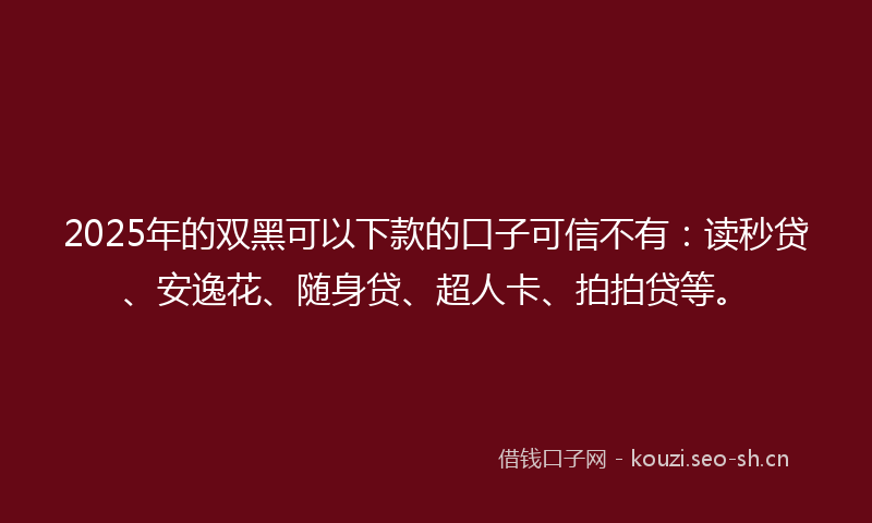 2025年的双黑可以下款的口子可信不有：读秒贷、安逸花、随身贷、超人卡、拍拍贷等。