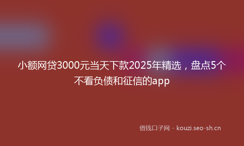 小额网贷3000元当天下款2025年精选，盘点5个不看负债和征信的app