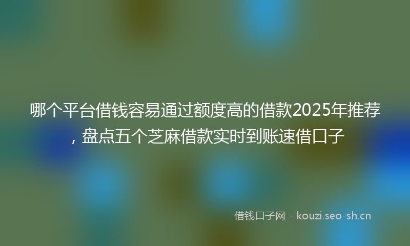 哪个平台借钱容易通过额度高的借款2025年推荐，盘点五个芝麻借款实时到账速借口子