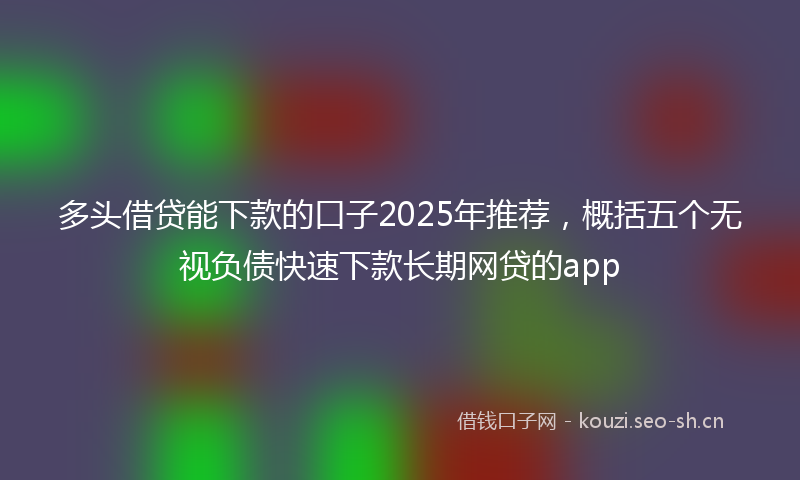 多头借贷能下款的口子2025年推荐，概括五个无视负债快速下款长期网贷的app
