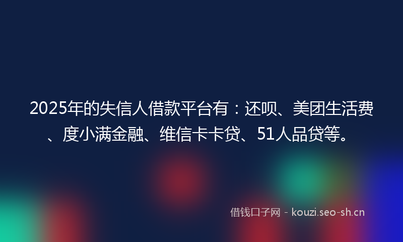 2025年的失信人借款平台有：还呗、美团生活费、度小满金融、维信卡卡贷、51人品贷等。