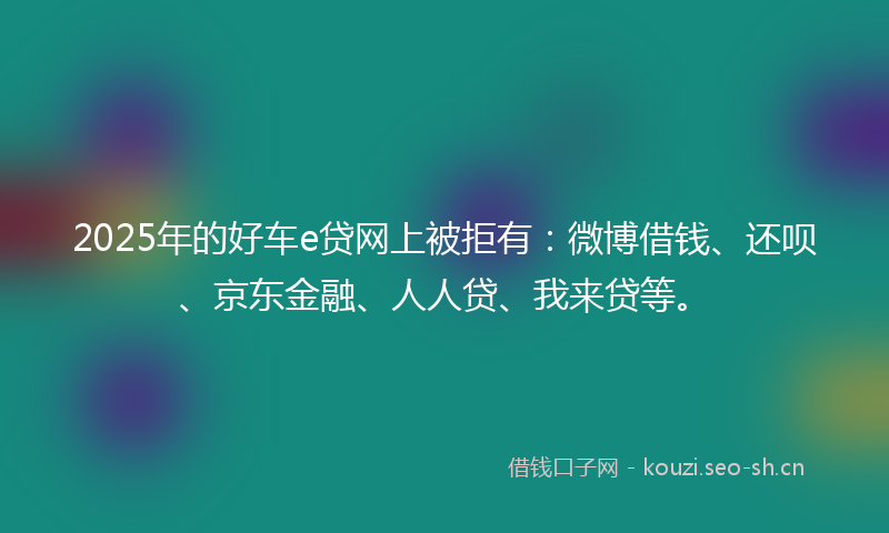 2025年的好车e贷网上被拒有：微博借钱、还呗、京东金融、人人贷、我来贷等。