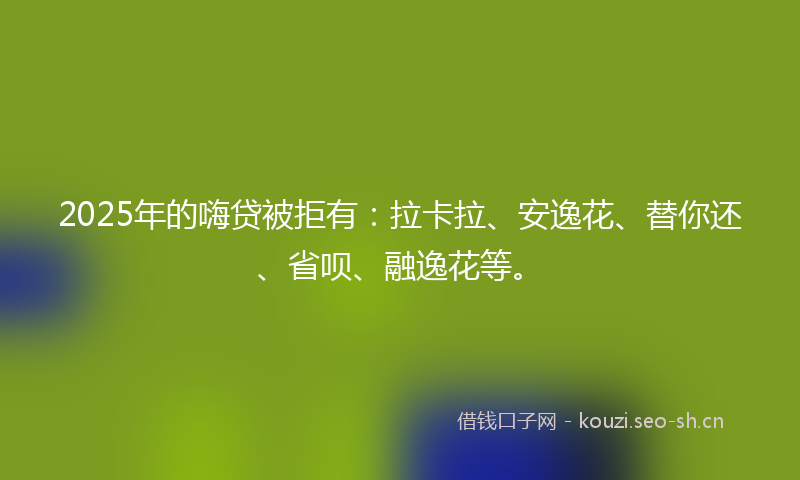 2025年的嗨贷被拒有：拉卡拉、安逸花、替你还、省呗、融逸花等。