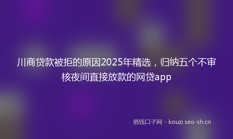 川商贷款被拒的原因2025年精选,归纳五个不审核夜间直接放款的网贷app