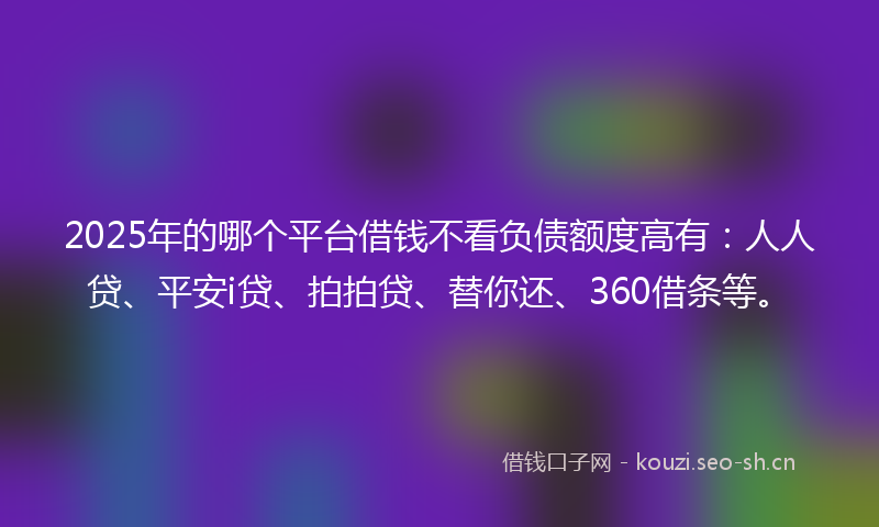 2025年的哪个平台借钱不看负债额度高有：人人贷、平安i贷、拍拍贷、替你还、360借条等。