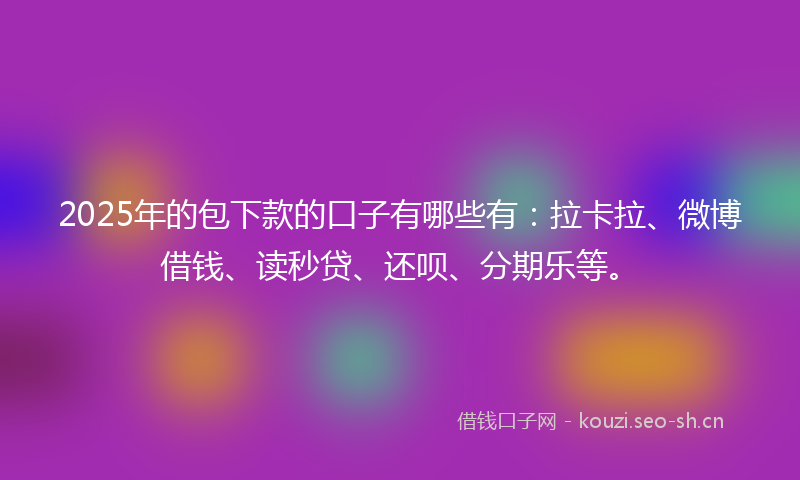 2025年的包下款的口子有哪些有：拉卡拉、微博借钱、读秒贷、还呗、分期乐等。