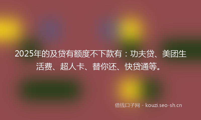 2025年的及贷有额度不下款有：功夫贷、美团生活费、超人卡、替你还、快贷通等。