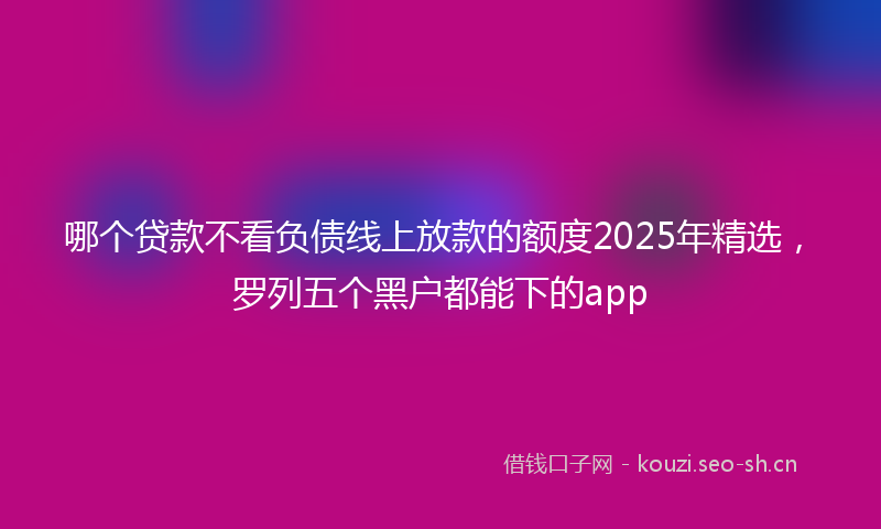 哪个贷款不看负债线上放款的额度2025年精选，罗列五个黑户都能下的app