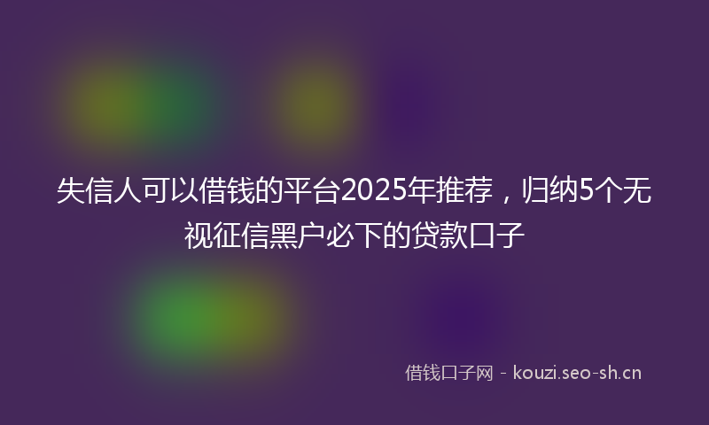 失信人可以借钱的平台2025年推荐，归纳5个无视征信黑户必下的贷款口子
